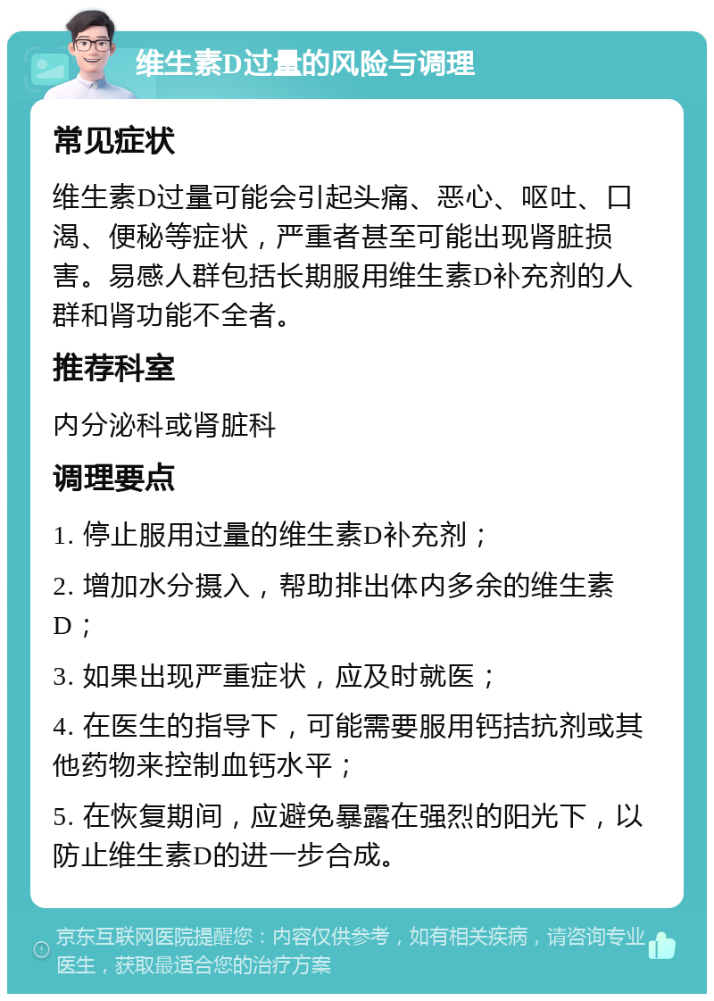 维生素D过量的风险与调理 常见症状 维生素D过量可能会引起头痛、恶心、呕吐、口渴、便秘等症状，严重者甚至可能出现肾脏损害。易感人群包括长期服用维生素D补充剂的人群和肾功能不全者。 推荐科室 内分泌科或肾脏科 调理要点 1. 停止服用过量的维生素D补充剂； 2. 增加水分摄入，帮助排出体内多余的维生素D； 3. 如果出现严重症状，应及时就医； 4. 在医生的指导下，可能需要服用钙拮抗剂或其他药物来控制血钙水平； 5. 在恢复期间，应避免暴露在强烈的阳光下，以防止维生素D的进一步合成。