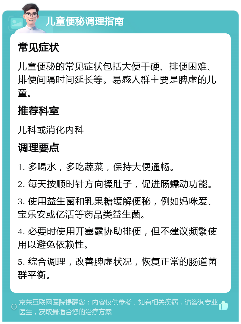 儿童便秘调理指南 常见症状 儿童便秘的常见症状包括大便干硬、排便困难、排便间隔时间延长等。易感人群主要是脾虚的儿童。 推荐科室 儿科或消化内科 调理要点 1. 多喝水，多吃蔬菜，保持大便通畅。 2. 每天按顺时针方向揉肚子，促进肠蠕动功能。 3. 使用益生菌和乳果糖缓解便秘，例如妈咪爱、宝乐安或亿活等药品类益生菌。 4. 必要时使用开塞露协助排便，但不建议频繁使用以避免依赖性。 5. 综合调理，改善脾虚状况，恢复正常的肠道菌群平衡。