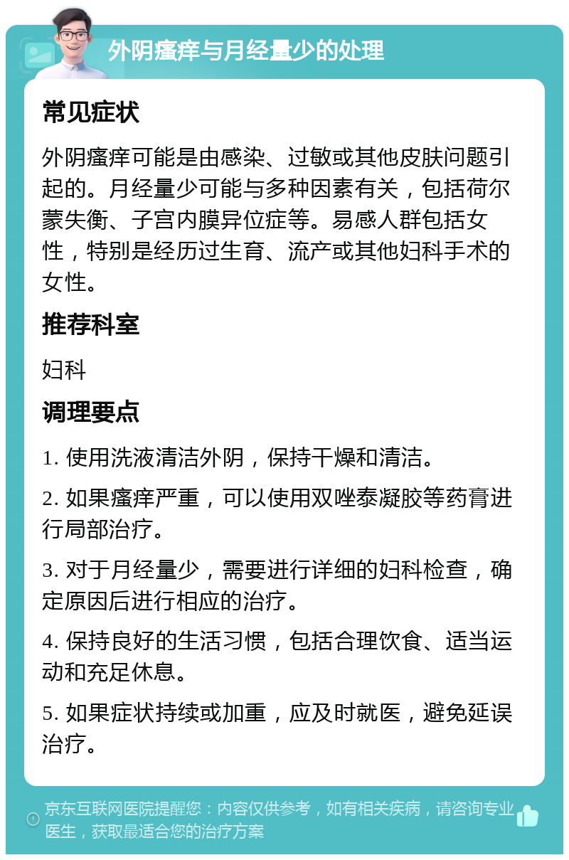 外阴瘙痒与月经量少的处理 常见症状 外阴瘙痒可能是由感染、过敏或其他皮肤问题引起的。月经量少可能与多种因素有关，包括荷尔蒙失衡、子宫内膜异位症等。易感人群包括女性，特别是经历过生育、流产或其他妇科手术的女性。 推荐科室 妇科 调理要点 1. 使用洗液清洁外阴，保持干燥和清洁。 2. 如果瘙痒严重，可以使用双唑泰凝胶等药膏进行局部治疗。 3. 对于月经量少，需要进行详细的妇科检查，确定原因后进行相应的治疗。 4. 保持良好的生活习惯，包括合理饮食、适当运动和充足休息。 5. 如果症状持续或加重，应及时就医，避免延误治疗。