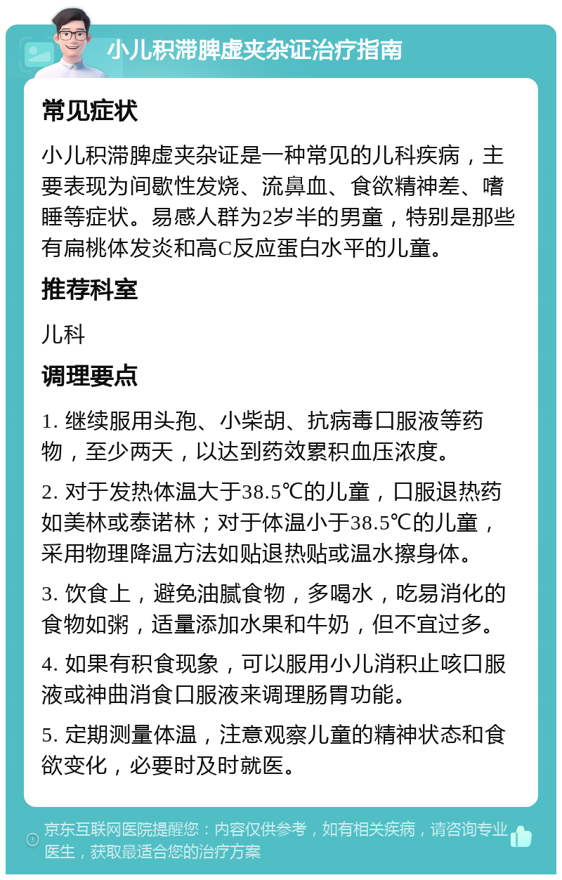 小儿积滞脾虚夹杂证治疗指南 常见症状 小儿积滞脾虚夹杂证是一种常见的儿科疾病，主要表现为间歇性发烧、流鼻血、食欲精神差、嗜睡等症状。易感人群为2岁半的男童，特别是那些有扁桃体发炎和高C反应蛋白水平的儿童。 推荐科室 儿科 调理要点 1. 继续服用头孢、小柴胡、抗病毒口服液等药物，至少两天，以达到药效累积血压浓度。 2. 对于发热体温大于38.5℃的儿童，口服退热药如美林或泰诺林；对于体温小于38.5℃的儿童，采用物理降温方法如贴退热贴或温水擦身体。 3. 饮食上，避免油腻食物，多喝水，吃易消化的食物如粥，适量添加水果和牛奶，但不宜过多。 4. 如果有积食现象，可以服用小儿消积止咳口服液或神曲消食口服液来调理肠胃功能。 5. 定期测量体温，注意观察儿童的精神状态和食欲变化，必要时及时就医。