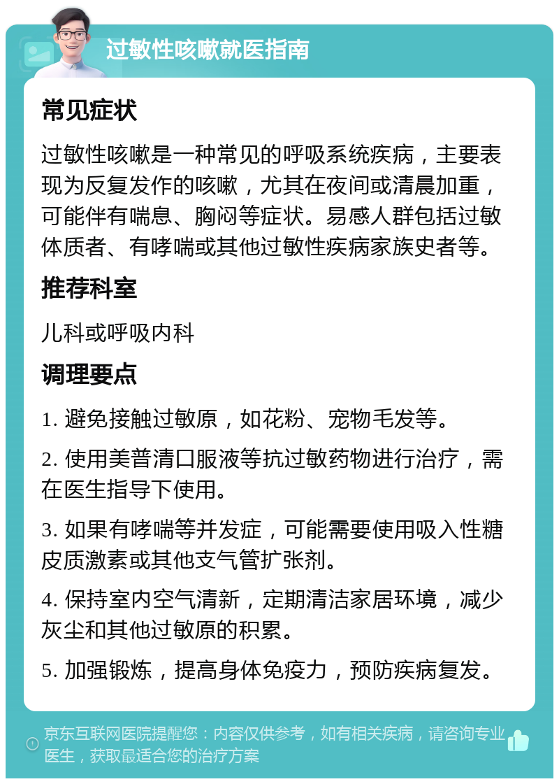 过敏性咳嗽就医指南 常见症状 过敏性咳嗽是一种常见的呼吸系统疾病，主要表现为反复发作的咳嗽，尤其在夜间或清晨加重，可能伴有喘息、胸闷等症状。易感人群包括过敏体质者、有哮喘或其他过敏性疾病家族史者等。 推荐科室 儿科或呼吸内科 调理要点 1. 避免接触过敏原，如花粉、宠物毛发等。 2. 使用美普清口服液等抗过敏药物进行治疗，需在医生指导下使用。 3. 如果有哮喘等并发症，可能需要使用吸入性糖皮质激素或其他支气管扩张剂。 4. 保持室内空气清新，定期清洁家居环境，减少灰尘和其他过敏原的积累。 5. 加强锻炼，提高身体免疫力，预防疾病复发。