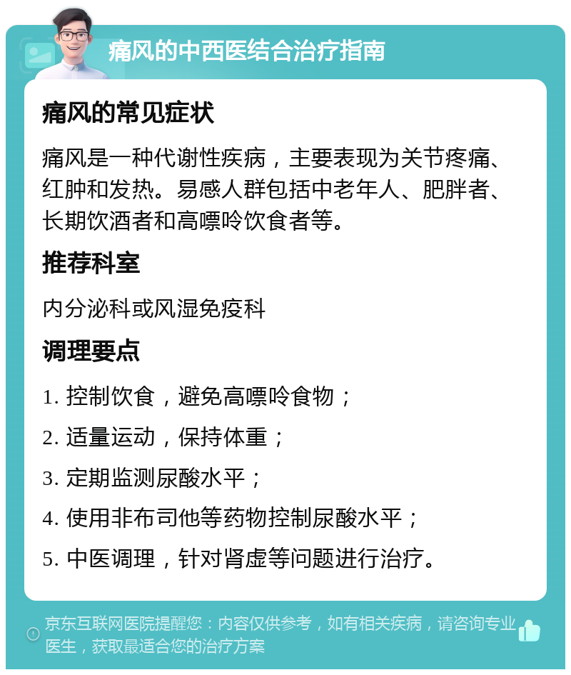 痛风的中西医结合治疗指南 痛风的常见症状 痛风是一种代谢性疾病，主要表现为关节疼痛、红肿和发热。易感人群包括中老年人、肥胖者、长期饮酒者和高嘌呤饮食者等。 推荐科室 内分泌科或风湿免疫科 调理要点 1. 控制饮食，避免高嘌呤食物； 2. 适量运动，保持体重； 3. 定期监测尿酸水平； 4. 使用非布司他等药物控制尿酸水平； 5. 中医调理，针对肾虚等问题进行治疗。