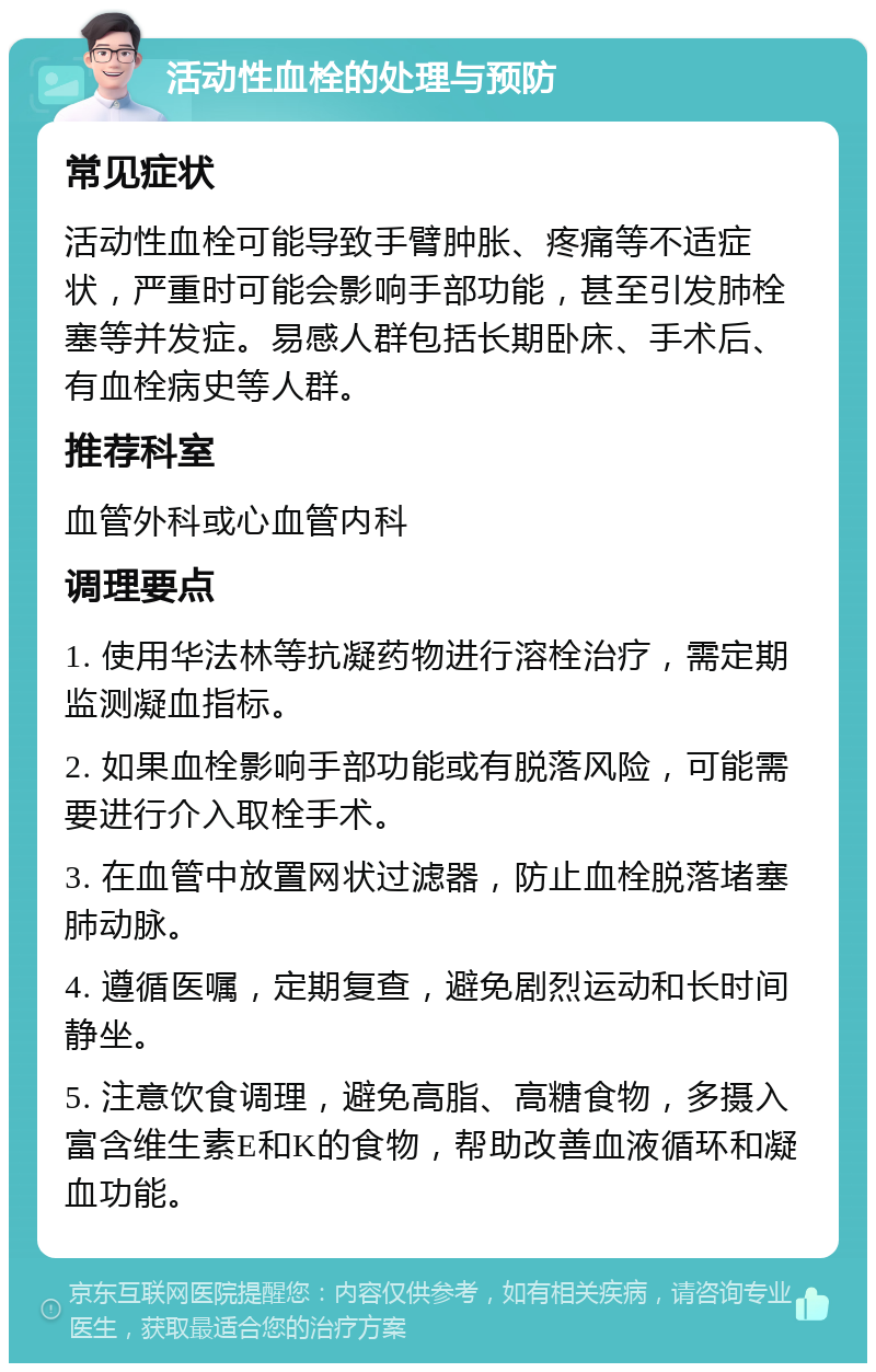 活动性血栓的处理与预防 常见症状 活动性血栓可能导致手臂肿胀、疼痛等不适症状，严重时可能会影响手部功能，甚至引发肺栓塞等并发症。易感人群包括长期卧床、手术后、有血栓病史等人群。 推荐科室 血管外科或心血管内科 调理要点 1. 使用华法林等抗凝药物进行溶栓治疗，需定期监测凝血指标。 2. 如果血栓影响手部功能或有脱落风险，可能需要进行介入取栓手术。 3. 在血管中放置网状过滤器，防止血栓脱落堵塞肺动脉。 4. 遵循医嘱，定期复查，避免剧烈运动和长时间静坐。 5. 注意饮食调理，避免高脂、高糖食物，多摄入富含维生素E和K的食物，帮助改善血液循环和凝血功能。