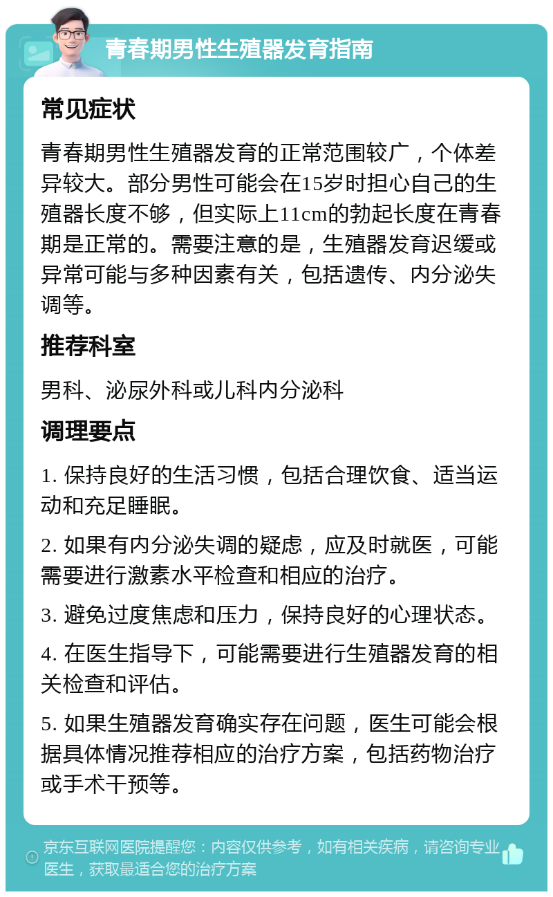 青春期男性生殖器发育指南 常见症状 青春期男性生殖器发育的正常范围较广，个体差异较大。部分男性可能会在15岁时担心自己的生殖器长度不够，但实际上11cm的勃起长度在青春期是正常的。需要注意的是，生殖器发育迟缓或异常可能与多种因素有关，包括遗传、内分泌失调等。 推荐科室 男科、泌尿外科或儿科内分泌科 调理要点 1. 保持良好的生活习惯，包括合理饮食、适当运动和充足睡眠。 2. 如果有内分泌失调的疑虑，应及时就医，可能需要进行激素水平检查和相应的治疗。 3. 避免过度焦虑和压力，保持良好的心理状态。 4. 在医生指导下，可能需要进行生殖器发育的相关检查和评估。 5. 如果生殖器发育确实存在问题，医生可能会根据具体情况推荐相应的治疗方案，包括药物治疗或手术干预等。