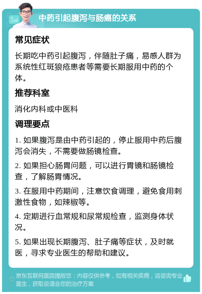 中药引起腹泻与肠癌的关系 常见症状 长期吃中药引起腹泻，伴随肚子痛，易感人群为系统性红斑狼疮患者等需要长期服用中药的个体。 推荐科室 消化内科或中医科 调理要点 1. 如果腹泻是由中药引起的，停止服用中药后腹泻会消失，不需要做肠镜检查。 2. 如果担心肠胃问题，可以进行胃镜和肠镜检查，了解肠胃情况。 3. 在服用中药期间，注意饮食调理，避免食用刺激性食物，如辣椒等。 4. 定期进行血常规和尿常规检查，监测身体状况。 5. 如果出现长期腹泻、肚子痛等症状，及时就医，寻求专业医生的帮助和建议。