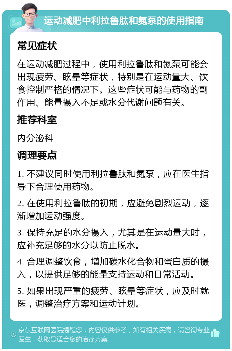 运动减肥中利拉鲁肽和氮泵的使用指南 常见症状 在运动减肥过程中，使用利拉鲁肽和氮泵可能会出现疲劳、眩晕等症状，特别是在运动量大、饮食控制严格的情况下。这些症状可能与药物的副作用、能量摄入不足或水分代谢问题有关。 推荐科室 内分泌科 调理要点 1. 不建议同时使用利拉鲁肽和氮泵，应在医生指导下合理使用药物。 2. 在使用利拉鲁肽的初期，应避免剧烈运动，逐渐增加运动强度。 3. 保持充足的水分摄入，尤其是在运动量大时，应补充足够的水分以防止脱水。 4. 合理调整饮食，增加碳水化合物和蛋白质的摄入，以提供足够的能量支持运动和日常活动。 5. 如果出现严重的疲劳、眩晕等症状，应及时就医，调整治疗方案和运动计划。