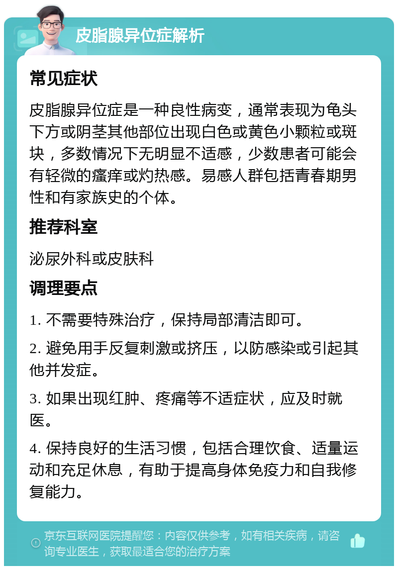 皮脂腺异位症解析 常见症状 皮脂腺异位症是一种良性病变，通常表现为龟头下方或阴茎其他部位出现白色或黄色小颗粒或斑块，多数情况下无明显不适感，少数患者可能会有轻微的瘙痒或灼热感。易感人群包括青春期男性和有家族史的个体。 推荐科室 泌尿外科或皮肤科 调理要点 1. 不需要特殊治疗，保持局部清洁即可。 2. 避免用手反复刺激或挤压，以防感染或引起其他并发症。 3. 如果出现红肿、疼痛等不适症状，应及时就医。 4. 保持良好的生活习惯，包括合理饮食、适量运动和充足休息，有助于提高身体免疫力和自我修复能力。