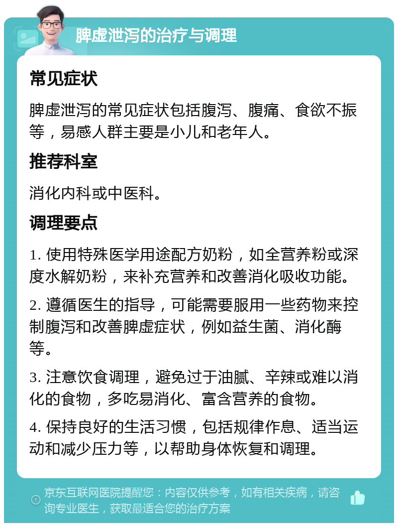 脾虚泄泻的治疗与调理 常见症状 脾虚泄泻的常见症状包括腹泻、腹痛、食欲不振等，易感人群主要是小儿和老年人。 推荐科室 消化内科或中医科。 调理要点 1. 使用特殊医学用途配方奶粉，如全营养粉或深度水解奶粉，来补充营养和改善消化吸收功能。 2. 遵循医生的指导，可能需要服用一些药物来控制腹泻和改善脾虚症状，例如益生菌、消化酶等。 3. 注意饮食调理，避免过于油腻、辛辣或难以消化的食物，多吃易消化、富含营养的食物。 4. 保持良好的生活习惯，包括规律作息、适当运动和减少压力等，以帮助身体恢复和调理。