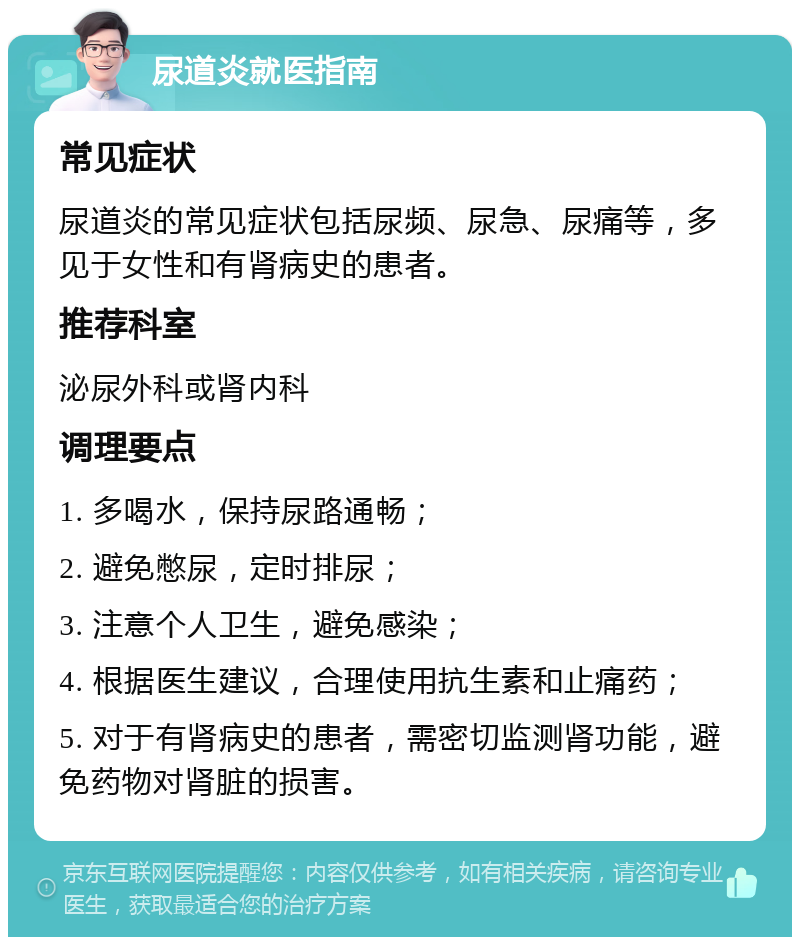 尿道炎就医指南 常见症状 尿道炎的常见症状包括尿频、尿急、尿痛等，多见于女性和有肾病史的患者。 推荐科室 泌尿外科或肾内科 调理要点 1. 多喝水，保持尿路通畅； 2. 避免憋尿，定时排尿； 3. 注意个人卫生，避免感染； 4. 根据医生建议，合理使用抗生素和止痛药； 5. 对于有肾病史的患者，需密切监测肾功能，避免药物对肾脏的损害。