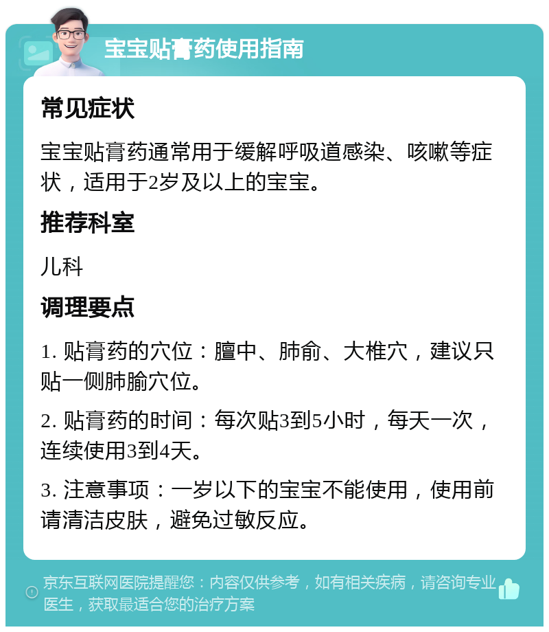 宝宝贴膏药使用指南 常见症状 宝宝贴膏药通常用于缓解呼吸道感染、咳嗽等症状，适用于2岁及以上的宝宝。 推荐科室 儿科 调理要点 1. 贴膏药的穴位：膻中、肺俞、大椎穴，建议只贴一侧肺腧穴位。 2. 贴膏药的时间：每次贴3到5小时，每天一次，连续使用3到4天。 3. 注意事项：一岁以下的宝宝不能使用，使用前请清洁皮肤，避免过敏反应。