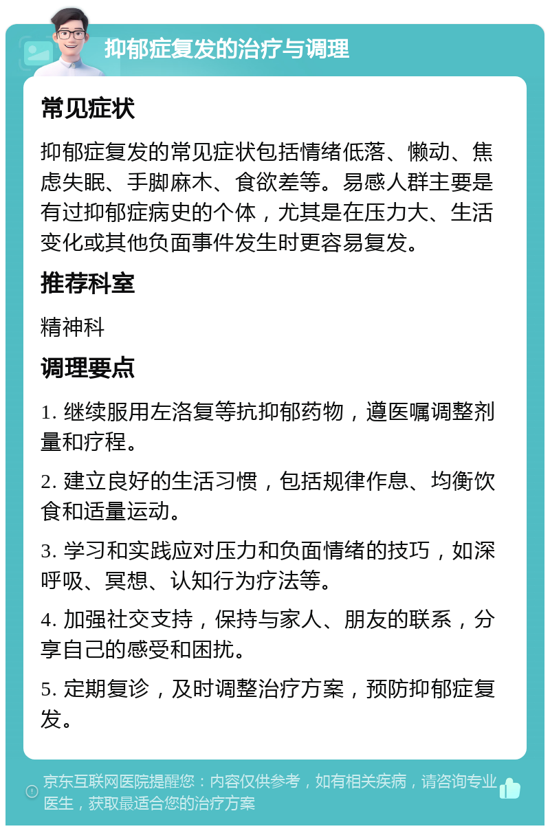 抑郁症复发的治疗与调理 常见症状 抑郁症复发的常见症状包括情绪低落、懒动、焦虑失眠、手脚麻木、食欲差等。易感人群主要是有过抑郁症病史的个体，尤其是在压力大、生活变化或其他负面事件发生时更容易复发。 推荐科室 精神科 调理要点 1. 继续服用左洛复等抗抑郁药物，遵医嘱调整剂量和疗程。 2. 建立良好的生活习惯，包括规律作息、均衡饮食和适量运动。 3. 学习和实践应对压力和负面情绪的技巧，如深呼吸、冥想、认知行为疗法等。 4. 加强社交支持，保持与家人、朋友的联系，分享自己的感受和困扰。 5. 定期复诊，及时调整治疗方案，预防抑郁症复发。