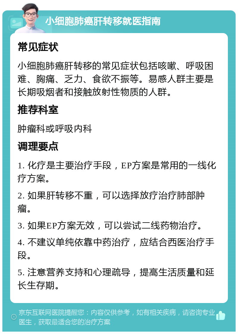 小细胞肺癌肝转移就医指南 常见症状 小细胞肺癌肝转移的常见症状包括咳嗽、呼吸困难、胸痛、乏力、食欲不振等。易感人群主要是长期吸烟者和接触放射性物质的人群。 推荐科室 肿瘤科或呼吸内科 调理要点 1. 化疗是主要治疗手段，EP方案是常用的一线化疗方案。 2. 如果肝转移不重，可以选择放疗治疗肺部肿瘤。 3. 如果EP方案无效，可以尝试二线药物治疗。 4. 不建议单纯依靠中药治疗，应结合西医治疗手段。 5. 注意营养支持和心理疏导，提高生活质量和延长生存期。