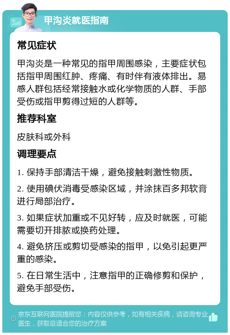 甲沟炎就医指南 常见症状 甲沟炎是一种常见的指甲周围感染，主要症状包括指甲周围红肿、疼痛、有时伴有液体排出。易感人群包括经常接触水或化学物质的人群、手部受伤或指甲剪得过短的人群等。 推荐科室 皮肤科或外科 调理要点 1. 保持手部清洁干燥，避免接触刺激性物质。 2. 使用碘伏消毒受感染区域，并涂抹百多邦软膏进行局部治疗。 3. 如果症状加重或不见好转，应及时就医，可能需要切开排脓或换药处理。 4. 避免挤压或剪切受感染的指甲，以免引起更严重的感染。 5. 在日常生活中，注意指甲的正确修剪和保护，避免手部受伤。