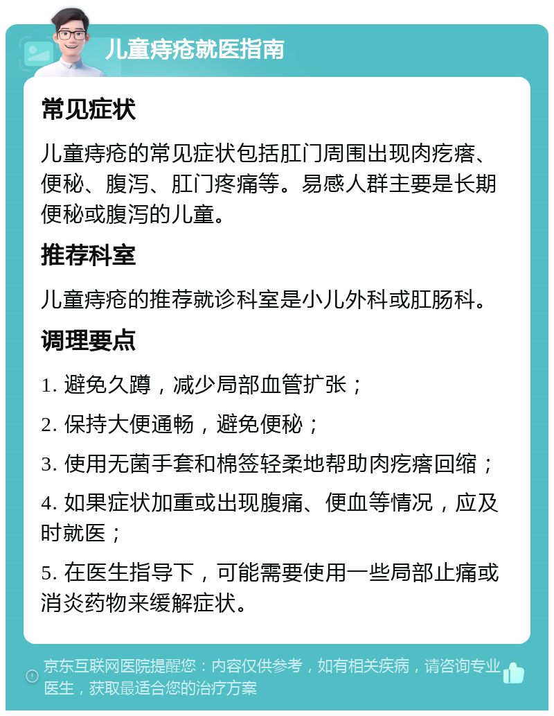 儿童痔疮就医指南 常见症状 儿童痔疮的常见症状包括肛门周围出现肉疙瘩、便秘、腹泻、肛门疼痛等。易感人群主要是长期便秘或腹泻的儿童。 推荐科室 儿童痔疮的推荐就诊科室是小儿外科或肛肠科。 调理要点 1. 避免久蹲，减少局部血管扩张； 2. 保持大便通畅，避免便秘； 3. 使用无菌手套和棉签轻柔地帮助肉疙瘩回缩； 4. 如果症状加重或出现腹痛、便血等情况，应及时就医； 5. 在医生指导下，可能需要使用一些局部止痛或消炎药物来缓解症状。