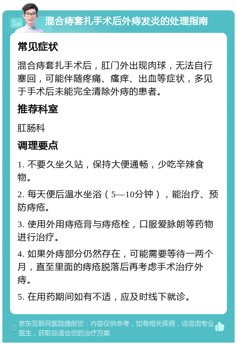 混合痔套扎手术后外痔发炎的处理指南 常见症状 混合痔套扎手术后，肛门外出现肉球，无法自行塞回，可能伴随疼痛、瘙痒、出血等症状，多见于手术后未能完全清除外痔的患者。 推荐科室 肛肠科 调理要点 1. 不要久坐久站，保持大便通畅，少吃辛辣食物。 2. 每天便后温水坐浴（5—10分钟），能治疗、预防痔疮。 3. 使用外用痔疮膏与痔疮栓，口服爱脉朗等药物进行治疗。 4. 如果外痔部分仍然存在，可能需要等待一两个月，直至里面的痔疮脱落后再考虑手术治疗外痔。 5. 在用药期间如有不适，应及时线下就诊。