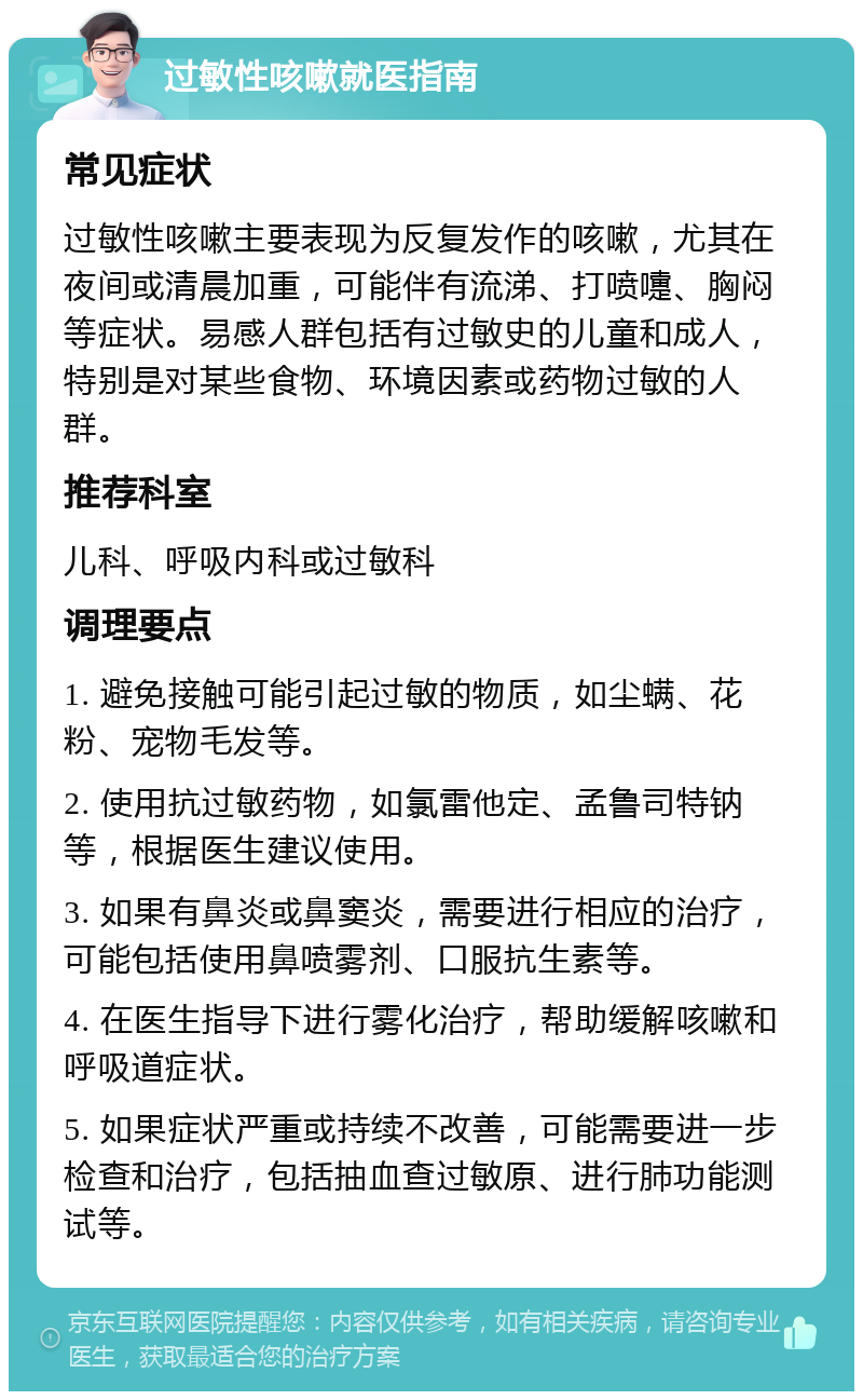 过敏性咳嗽就医指南 常见症状 过敏性咳嗽主要表现为反复发作的咳嗽，尤其在夜间或清晨加重，可能伴有流涕、打喷嚏、胸闷等症状。易感人群包括有过敏史的儿童和成人，特别是对某些食物、环境因素或药物过敏的人群。 推荐科室 儿科、呼吸内科或过敏科 调理要点 1. 避免接触可能引起过敏的物质，如尘螨、花粉、宠物毛发等。 2. 使用抗过敏药物，如氯雷他定、孟鲁司特钠等，根据医生建议使用。 3. 如果有鼻炎或鼻窦炎，需要进行相应的治疗，可能包括使用鼻喷雾剂、口服抗生素等。 4. 在医生指导下进行雾化治疗，帮助缓解咳嗽和呼吸道症状。 5. 如果症状严重或持续不改善，可能需要进一步检查和治疗，包括抽血查过敏原、进行肺功能测试等。