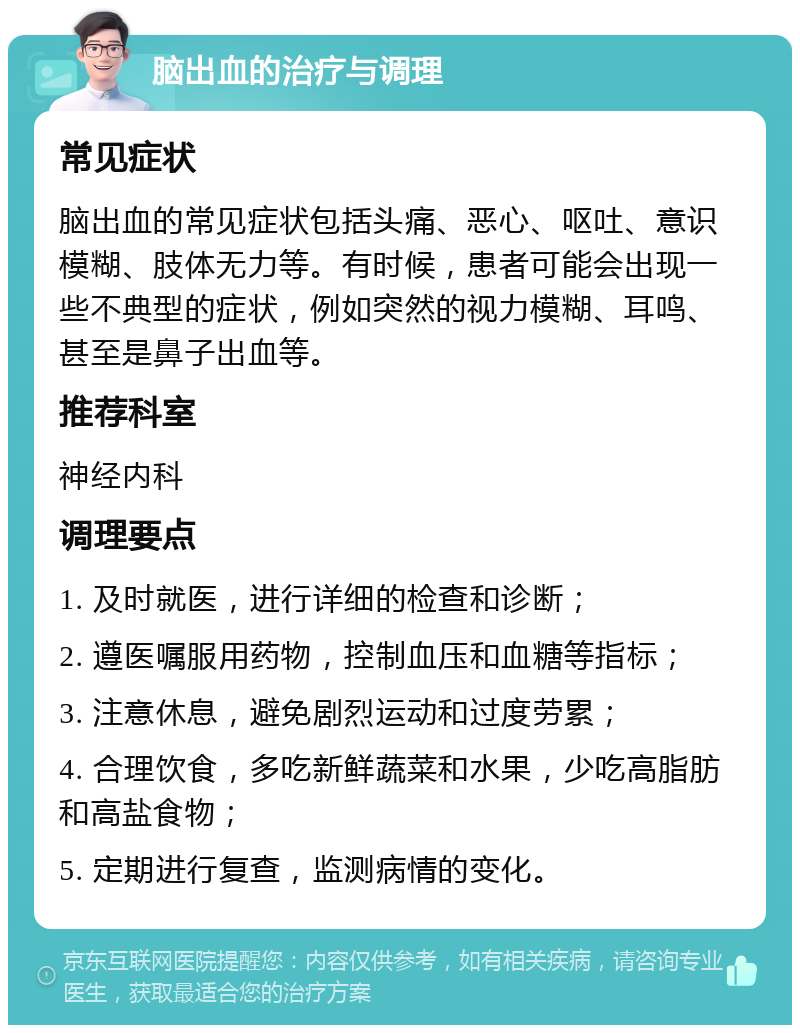 脑出血的治疗与调理 常见症状 脑出血的常见症状包括头痛、恶心、呕吐、意识模糊、肢体无力等。有时候，患者可能会出现一些不典型的症状，例如突然的视力模糊、耳鸣、甚至是鼻子出血等。 推荐科室 神经内科 调理要点 1. 及时就医，进行详细的检查和诊断； 2. 遵医嘱服用药物，控制血压和血糖等指标； 3. 注意休息，避免剧烈运动和过度劳累； 4. 合理饮食，多吃新鲜蔬菜和水果，少吃高脂肪和高盐食物； 5. 定期进行复查，监测病情的变化。