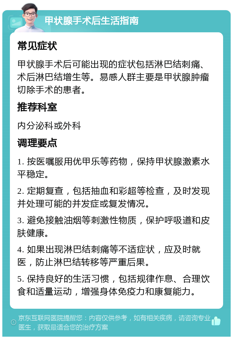 甲状腺手术后生活指南 常见症状 甲状腺手术后可能出现的症状包括淋巴结刺痛、术后淋巴结增生等。易感人群主要是甲状腺肿瘤切除手术的患者。 推荐科室 内分泌科或外科 调理要点 1. 按医嘱服用优甲乐等药物，保持甲状腺激素水平稳定。 2. 定期复查，包括抽血和彩超等检查，及时发现并处理可能的并发症或复发情况。 3. 避免接触油烟等刺激性物质，保护呼吸道和皮肤健康。 4. 如果出现淋巴结刺痛等不适症状，应及时就医，防止淋巴结转移等严重后果。 5. 保持良好的生活习惯，包括规律作息、合理饮食和适量运动，增强身体免疫力和康复能力。