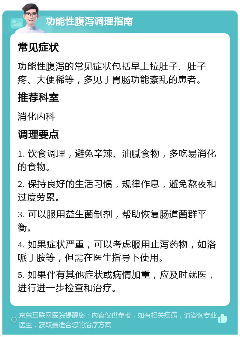 功能性腹泻调理指南 常见症状 功能性腹泻的常见症状包括早上拉肚子、肚子疼、大便稀等，多见于胃肠功能紊乱的患者。 推荐科室 消化内科 调理要点 1. 饮食调理，避免辛辣、油腻食物，多吃易消化的食物。 2. 保持良好的生活习惯，规律作息，避免熬夜和过度劳累。 3. 可以服用益生菌制剂，帮助恢复肠道菌群平衡。 4. 如果症状严重，可以考虑服用止泻药物，如洛哌丁胺等，但需在医生指导下使用。 5. 如果伴有其他症状或病情加重，应及时就医，进行进一步检查和治疗。