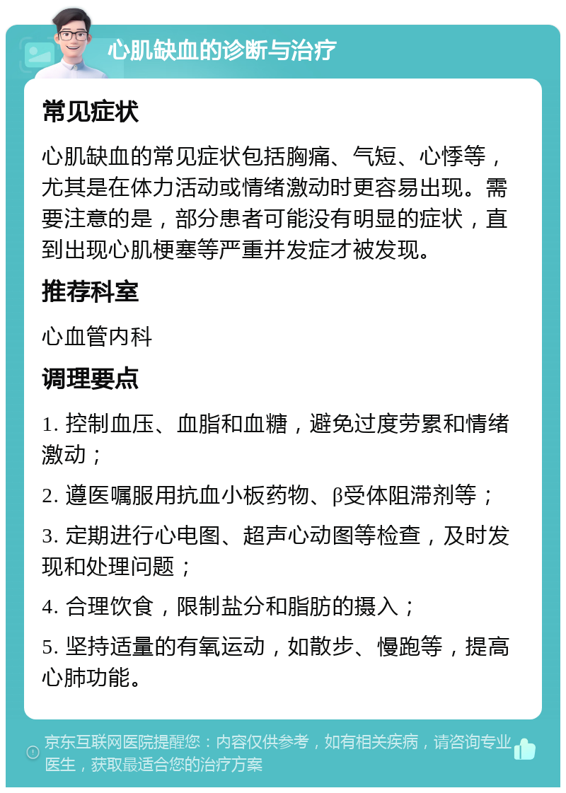 心肌缺血的诊断与治疗 常见症状 心肌缺血的常见症状包括胸痛、气短、心悸等，尤其是在体力活动或情绪激动时更容易出现。需要注意的是，部分患者可能没有明显的症状，直到出现心肌梗塞等严重并发症才被发现。 推荐科室 心血管内科 调理要点 1. 控制血压、血脂和血糖，避免过度劳累和情绪激动； 2. 遵医嘱服用抗血小板药物、β受体阻滞剂等； 3. 定期进行心电图、超声心动图等检查，及时发现和处理问题； 4. 合理饮食，限制盐分和脂肪的摄入； 5. 坚持适量的有氧运动，如散步、慢跑等，提高心肺功能。