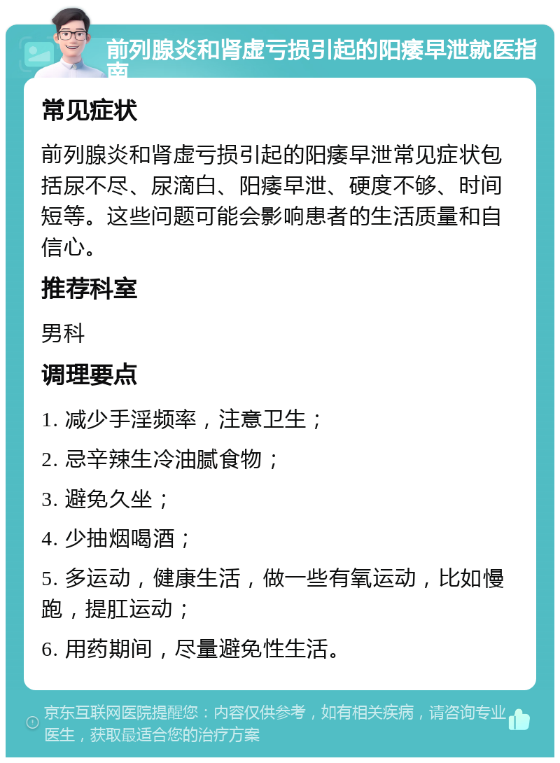 前列腺炎和肾虚亏损引起的阳痿早泄就医指南 常见症状 前列腺炎和肾虚亏损引起的阳痿早泄常见症状包括尿不尽、尿滴白、阳痿早泄、硬度不够、时间短等。这些问题可能会影响患者的生活质量和自信心。 推荐科室 男科 调理要点 1. 减少手淫频率，注意卫生； 2. 忌辛辣生冷油腻食物； 3. 避免久坐； 4. 少抽烟喝酒； 5. 多运动，健康生活，做一些有氧运动，比如慢跑，提肛运动； 6. 用药期间，尽量避免性生活。