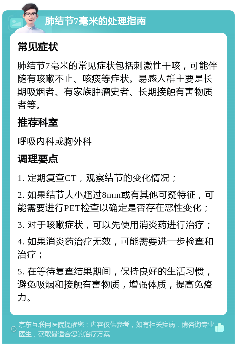 肺结节7毫米的处理指南 常见症状 肺结节7毫米的常见症状包括刺激性干咳，可能伴随有咳嗽不止、咳痰等症状。易感人群主要是长期吸烟者、有家族肿瘤史者、长期接触有害物质者等。 推荐科室 呼吸内科或胸外科 调理要点 1. 定期复查CT，观察结节的变化情况； 2. 如果结节大小超过8mm或有其他可疑特征，可能需要进行PET检查以确定是否存在恶性变化； 3. 对于咳嗽症状，可以先使用消炎药进行治疗； 4. 如果消炎药治疗无效，可能需要进一步检查和治疗； 5. 在等待复查结果期间，保持良好的生活习惯，避免吸烟和接触有害物质，增强体质，提高免疫力。