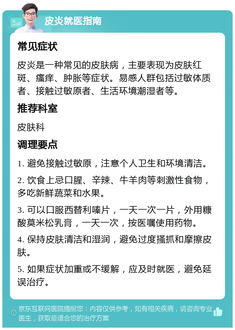 皮炎就医指南 常见症状 皮炎是一种常见的皮肤病，主要表现为皮肤红斑、瘙痒、肿胀等症状。易感人群包括过敏体质者、接触过敏原者、生活环境潮湿者等。 推荐科室 皮肤科 调理要点 1. 避免接触过敏原，注意个人卫生和环境清洁。 2. 饮食上忌口腥、辛辣、牛羊肉等刺激性食物，多吃新鲜蔬菜和水果。 3. 可以口服西替利嗪片，一天一次一片，外用糠酸莫米松乳膏，一天一次，按医嘱使用药物。 4. 保持皮肤清洁和湿润，避免过度搔抓和摩擦皮肤。 5. 如果症状加重或不缓解，应及时就医，避免延误治疗。