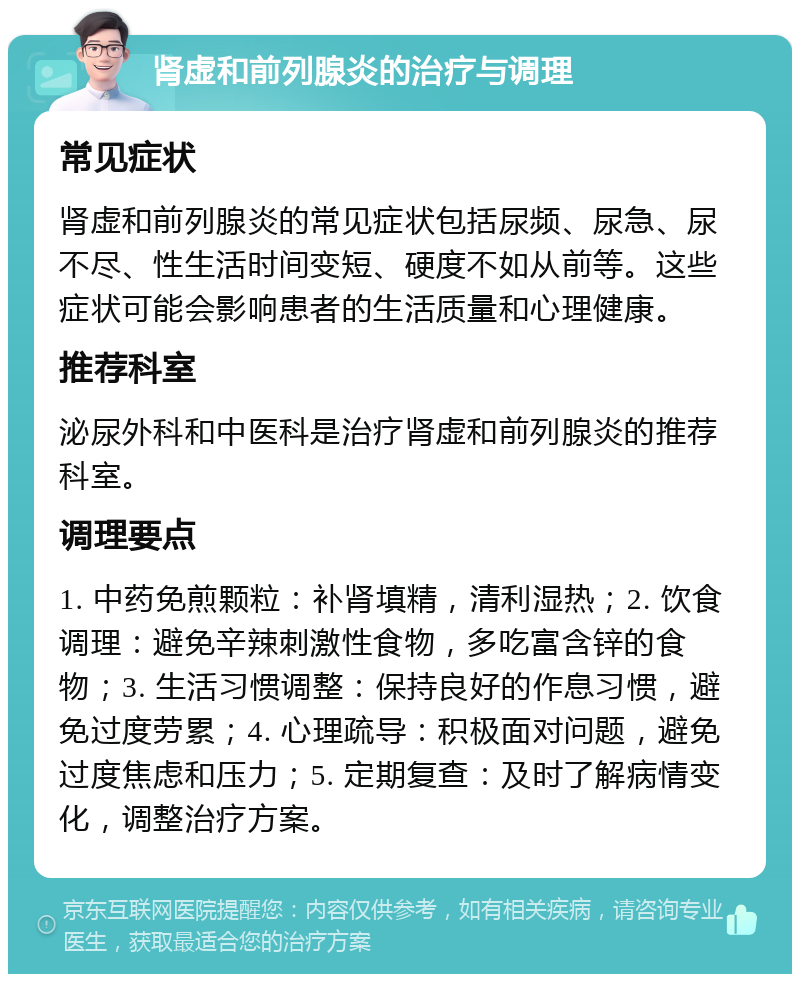 肾虚和前列腺炎的治疗与调理 常见症状 肾虚和前列腺炎的常见症状包括尿频、尿急、尿不尽、性生活时间变短、硬度不如从前等。这些症状可能会影响患者的生活质量和心理健康。 推荐科室 泌尿外科和中医科是治疗肾虚和前列腺炎的推荐科室。 调理要点 1. 中药免煎颗粒：补肾填精，清利湿热；2. 饮食调理：避免辛辣刺激性食物，多吃富含锌的食物；3. 生活习惯调整：保持良好的作息习惯，避免过度劳累；4. 心理疏导：积极面对问题，避免过度焦虑和压力；5. 定期复查：及时了解病情变化，调整治疗方案。