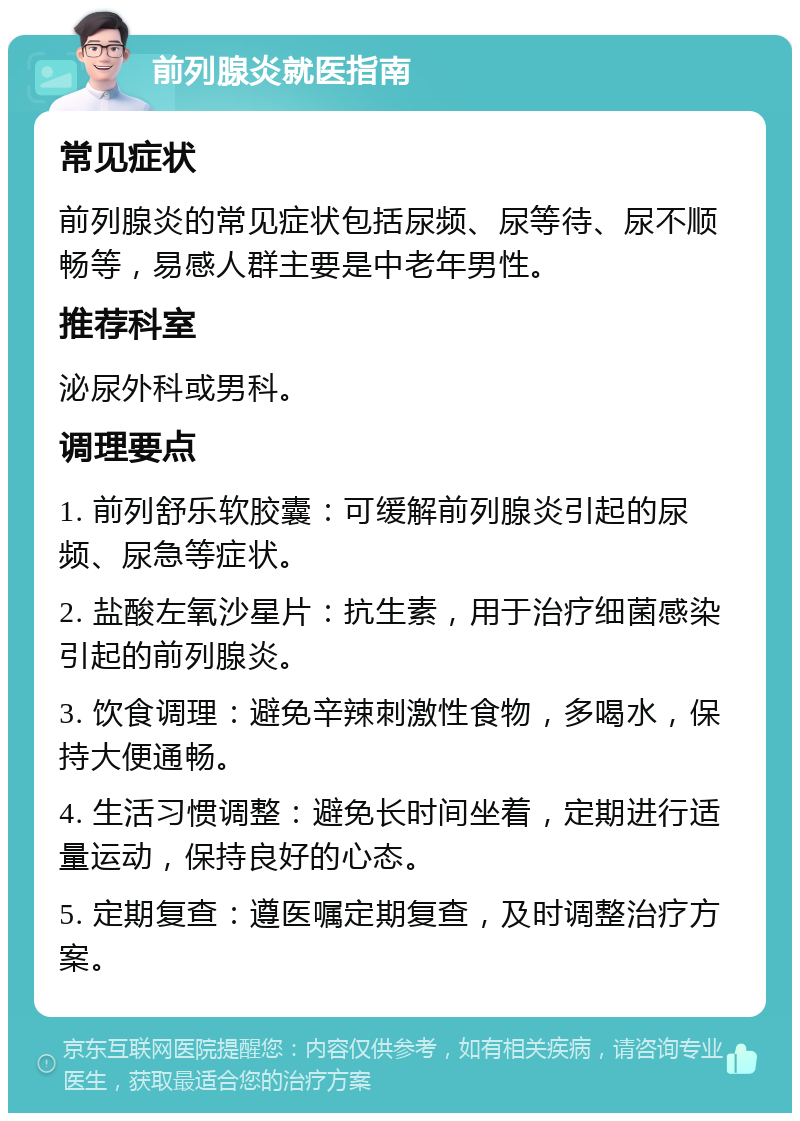 前列腺炎就医指南 常见症状 前列腺炎的常见症状包括尿频、尿等待、尿不顺畅等，易感人群主要是中老年男性。 推荐科室 泌尿外科或男科。 调理要点 1. 前列舒乐软胶囊：可缓解前列腺炎引起的尿频、尿急等症状。 2. 盐酸左氧沙星片：抗生素，用于治疗细菌感染引起的前列腺炎。 3. 饮食调理：避免辛辣刺激性食物，多喝水，保持大便通畅。 4. 生活习惯调整：避免长时间坐着，定期进行适量运动，保持良好的心态。 5. 定期复查：遵医嘱定期复查，及时调整治疗方案。