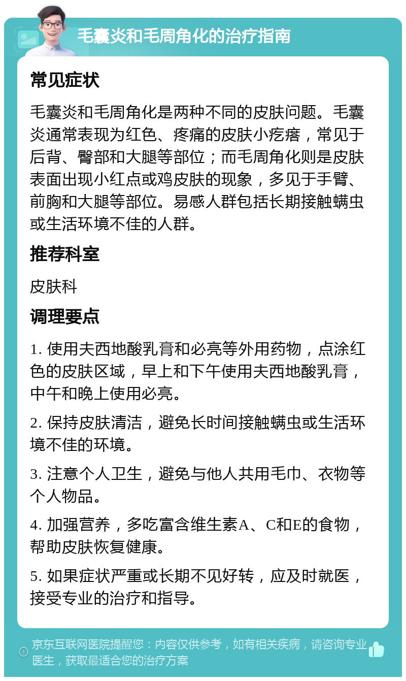 毛囊炎和毛周角化的治疗指南 常见症状 毛囊炎和毛周角化是两种不同的皮肤问题。毛囊炎通常表现为红色、疼痛的皮肤小疙瘩，常见于后背、臀部和大腿等部位；而毛周角化则是皮肤表面出现小红点或鸡皮肤的现象，多见于手臂、前胸和大腿等部位。易感人群包括长期接触螨虫或生活环境不佳的人群。 推荐科室 皮肤科 调理要点 1. 使用夫西地酸乳膏和必亮等外用药物，点涂红色的皮肤区域，早上和下午使用夫西地酸乳膏，中午和晚上使用必亮。 2. 保持皮肤清洁，避免长时间接触螨虫或生活环境不佳的环境。 3. 注意个人卫生，避免与他人共用毛巾、衣物等个人物品。 4. 加强营养，多吃富含维生素A、C和E的食物，帮助皮肤恢复健康。 5. 如果症状严重或长期不见好转，应及时就医，接受专业的治疗和指导。