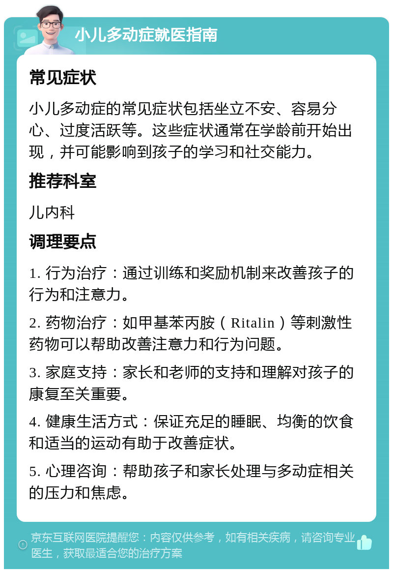 小儿多动症就医指南 常见症状 小儿多动症的常见症状包括坐立不安、容易分心、过度活跃等。这些症状通常在学龄前开始出现，并可能影响到孩子的学习和社交能力。 推荐科室 儿内科 调理要点 1. 行为治疗：通过训练和奖励机制来改善孩子的行为和注意力。 2. 药物治疗：如甲基苯丙胺（Ritalin）等刺激性药物可以帮助改善注意力和行为问题。 3. 家庭支持：家长和老师的支持和理解对孩子的康复至关重要。 4. 健康生活方式：保证充足的睡眠、均衡的饮食和适当的运动有助于改善症状。 5. 心理咨询：帮助孩子和家长处理与多动症相关的压力和焦虑。