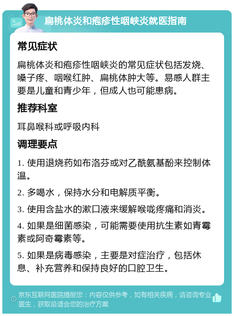 扁桃体炎和疱疹性咽峡炎就医指南 常见症状 扁桃体炎和疱疹性咽峡炎的常见症状包括发烧、嗓子疼、咽喉红肿、扁桃体肿大等。易感人群主要是儿童和青少年，但成人也可能患病。 推荐科室 耳鼻喉科或呼吸内科 调理要点 1. 使用退烧药如布洛芬或对乙酰氨基酚来控制体温。 2. 多喝水，保持水分和电解质平衡。 3. 使用含盐水的漱口液来缓解喉咙疼痛和消炎。 4. 如果是细菌感染，可能需要使用抗生素如青霉素或阿奇霉素等。 5. 如果是病毒感染，主要是对症治疗，包括休息、补充营养和保持良好的口腔卫生。