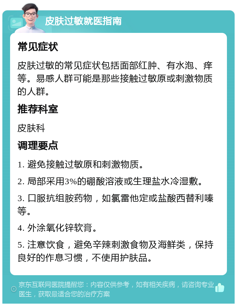 皮肤过敏就医指南 常见症状 皮肤过敏的常见症状包括面部红肿、有水泡、痒等。易感人群可能是那些接触过敏原或刺激物质的人群。 推荐科室 皮肤科 调理要点 1. 避免接触过敏原和刺激物质。 2. 局部采用3%的硼酸溶液或生理盐水冷湿敷。 3. 口服抗组胺药物，如氯雷他定或盐酸西替利嗪等。 4. 外涂氧化锌软膏。 5. 注意饮食，避免辛辣刺激食物及海鲜类，保持良好的作息习惯，不使用护肤品。