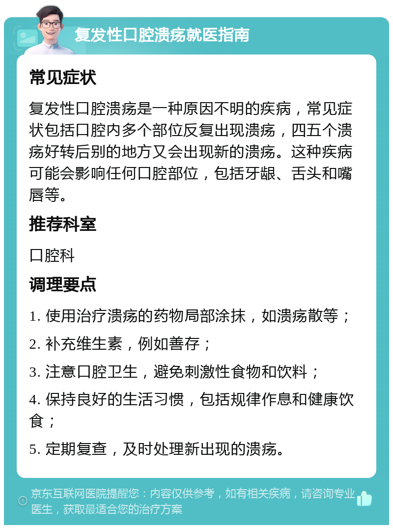 复发性口腔溃疡就医指南 常见症状 复发性口腔溃疡是一种原因不明的疾病，常见症状包括口腔内多个部位反复出现溃疡，四五个溃疡好转后别的地方又会出现新的溃疡。这种疾病可能会影响任何口腔部位，包括牙龈、舌头和嘴唇等。 推荐科室 口腔科 调理要点 1. 使用治疗溃疡的药物局部涂抹，如溃疡散等； 2. 补充维生素，例如善存； 3. 注意口腔卫生，避免刺激性食物和饮料； 4. 保持良好的生活习惯，包括规律作息和健康饮食； 5. 定期复查，及时处理新出现的溃疡。