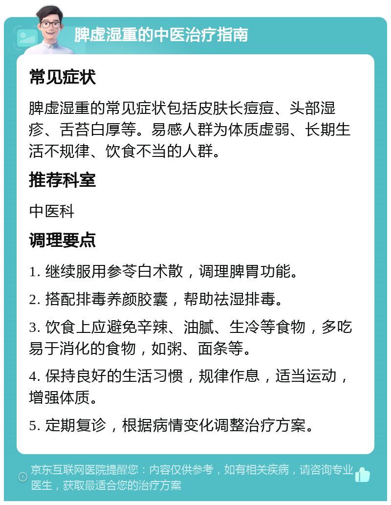 脾虚湿重的中医治疗指南 常见症状 脾虚湿重的常见症状包括皮肤长痘痘、头部湿疹、舌苔白厚等。易感人群为体质虚弱、长期生活不规律、饮食不当的人群。 推荐科室 中医科 调理要点 1. 继续服用参苓白术散，调理脾胃功能。 2. 搭配排毒养颜胶囊，帮助祛湿排毒。 3. 饮食上应避免辛辣、油腻、生冷等食物，多吃易于消化的食物，如粥、面条等。 4. 保持良好的生活习惯，规律作息，适当运动，增强体质。 5. 定期复诊，根据病情变化调整治疗方案。