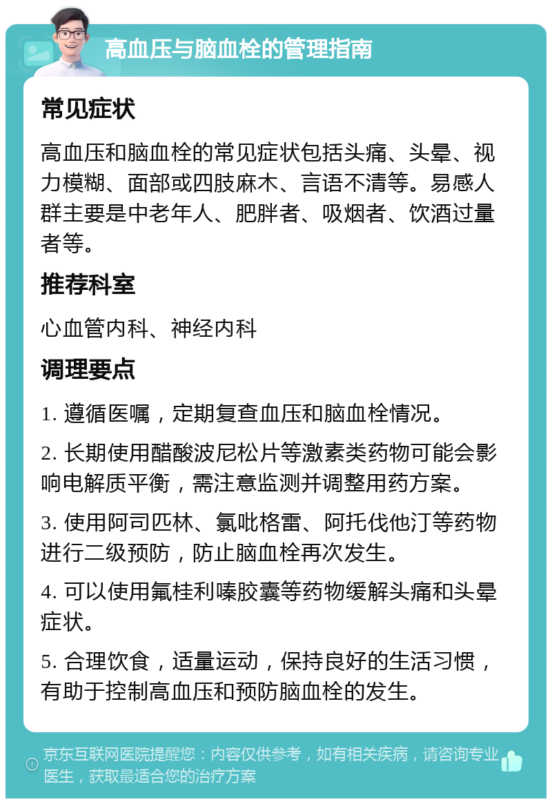 高血压与脑血栓的管理指南 常见症状 高血压和脑血栓的常见症状包括头痛、头晕、视力模糊、面部或四肢麻木、言语不清等。易感人群主要是中老年人、肥胖者、吸烟者、饮酒过量者等。 推荐科室 心血管内科、神经内科 调理要点 1. 遵循医嘱，定期复查血压和脑血栓情况。 2. 长期使用醋酸波尼松片等激素类药物可能会影响电解质平衡，需注意监测并调整用药方案。 3. 使用阿司匹林、氯吡格雷、阿托伐他汀等药物进行二级预防，防止脑血栓再次发生。 4. 可以使用氟桂利嗪胶囊等药物缓解头痛和头晕症状。 5. 合理饮食，适量运动，保持良好的生活习惯，有助于控制高血压和预防脑血栓的发生。