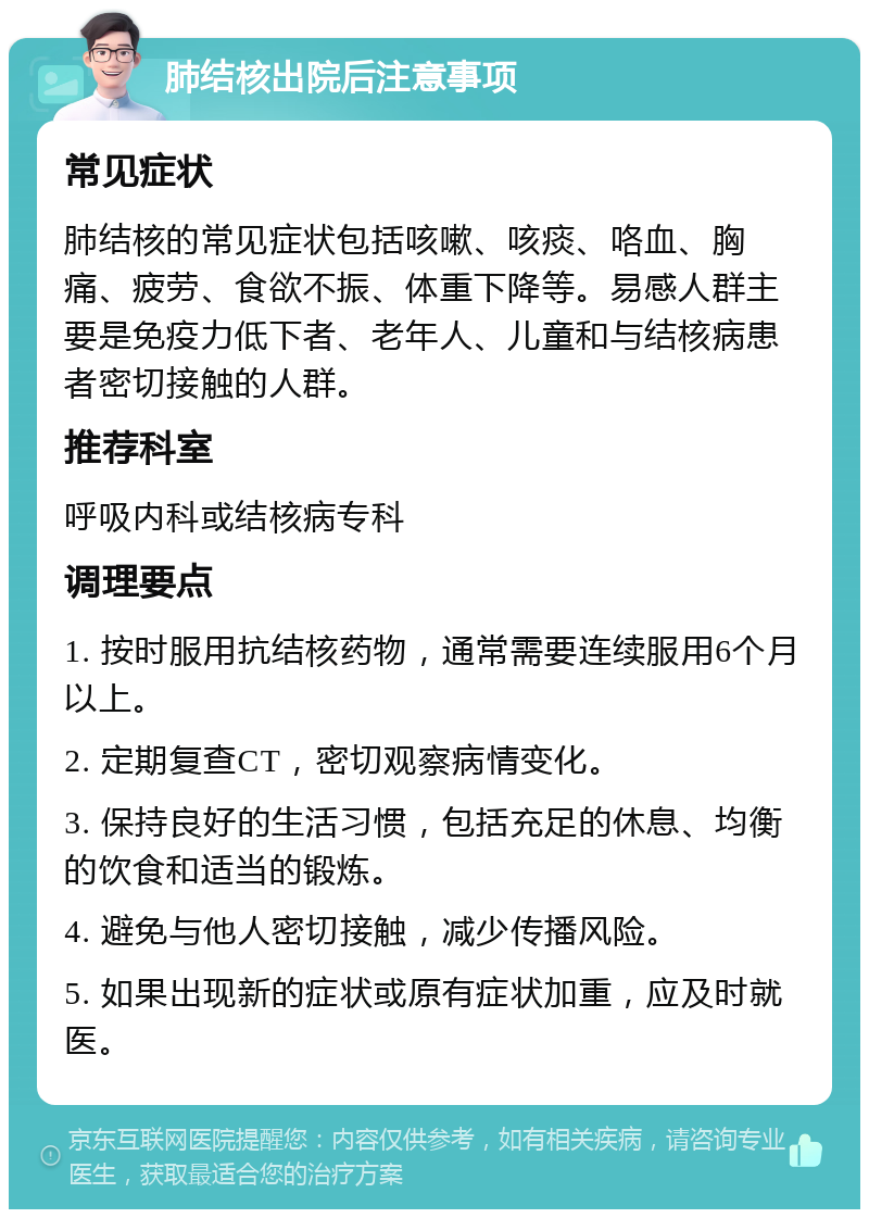 肺结核出院后注意事项 常见症状 肺结核的常见症状包括咳嗽、咳痰、咯血、胸痛、疲劳、食欲不振、体重下降等。易感人群主要是免疫力低下者、老年人、儿童和与结核病患者密切接触的人群。 推荐科室 呼吸内科或结核病专科 调理要点 1. 按时服用抗结核药物，通常需要连续服用6个月以上。 2. 定期复查CT，密切观察病情变化。 3. 保持良好的生活习惯，包括充足的休息、均衡的饮食和适当的锻炼。 4. 避免与他人密切接触，减少传播风险。 5. 如果出现新的症状或原有症状加重，应及时就医。