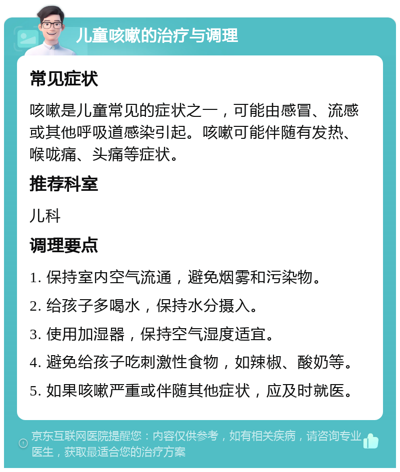 儿童咳嗽的治疗与调理 常见症状 咳嗽是儿童常见的症状之一，可能由感冒、流感或其他呼吸道感染引起。咳嗽可能伴随有发热、喉咙痛、头痛等症状。 推荐科室 儿科 调理要点 1. 保持室内空气流通，避免烟雾和污染物。 2. 给孩子多喝水，保持水分摄入。 3. 使用加湿器，保持空气湿度适宜。 4. 避免给孩子吃刺激性食物，如辣椒、酸奶等。 5. 如果咳嗽严重或伴随其他症状，应及时就医。