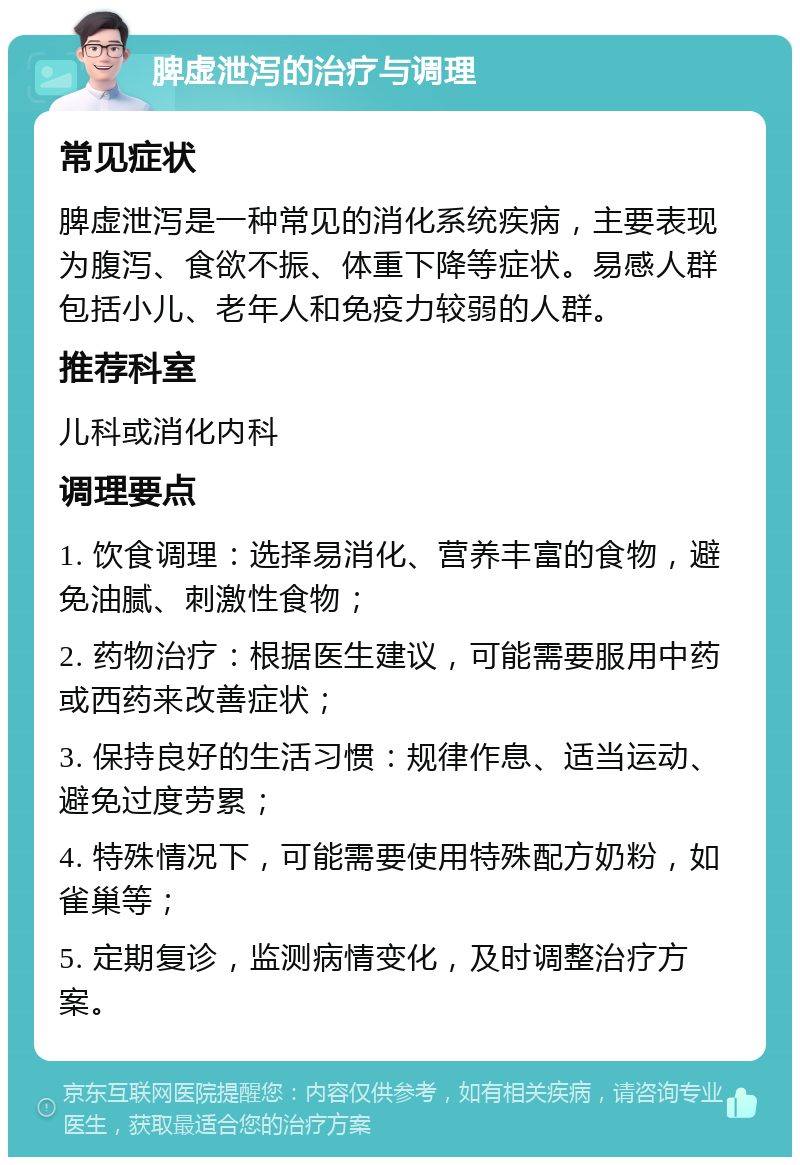 脾虚泄泻的治疗与调理 常见症状 脾虚泄泻是一种常见的消化系统疾病，主要表现为腹泻、食欲不振、体重下降等症状。易感人群包括小儿、老年人和免疫力较弱的人群。 推荐科室 儿科或消化内科 调理要点 1. 饮食调理：选择易消化、营养丰富的食物，避免油腻、刺激性食物； 2. 药物治疗：根据医生建议，可能需要服用中药或西药来改善症状； 3. 保持良好的生活习惯：规律作息、适当运动、避免过度劳累； 4. 特殊情况下，可能需要使用特殊配方奶粉，如雀巢等； 5. 定期复诊，监测病情变化，及时调整治疗方案。