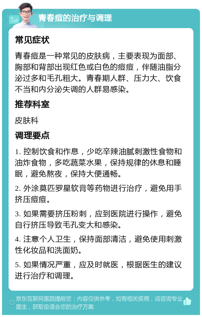 青春痘的治疗与调理 常见症状 青春痘是一种常见的皮肤病，主要表现为面部、胸部和背部出现红色或白色的痘痘，伴随油脂分泌过多和毛孔粗大。青春期人群、压力大、饮食不当和内分泌失调的人群易感染。 推荐科室 皮肤科 调理要点 1. 控制饮食和作息，少吃辛辣油腻刺激性食物和油炸食物，多吃蔬菜水果，保持规律的休息和睡眠，避免熬夜，保持大便通畅。 2. 外涂莫匹罗星软膏等药物进行治疗，避免用手挤压痘痘。 3. 如果需要挤压粉刺，应到医院进行操作，避免自行挤压导致毛孔变大和感染。 4. 注意个人卫生，保持面部清洁，避免使用刺激性化妆品和洗面奶。 5. 如果情况严重，应及时就医，根据医生的建议进行治疗和调理。