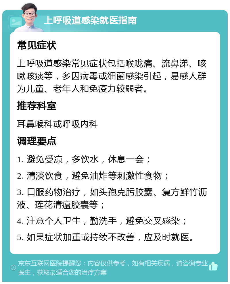 上呼吸道感染就医指南 常见症状 上呼吸道感染常见症状包括喉咙痛、流鼻涕、咳嗽咳痰等，多因病毒或细菌感染引起，易感人群为儿童、老年人和免疫力较弱者。 推荐科室 耳鼻喉科或呼吸内科 调理要点 1. 避免受凉，多饮水，休息一会； 2. 清淡饮食，避免油炸等刺激性食物； 3. 口服药物治疗，如头孢克肟胶囊、复方鲜竹沥液、莲花清瘟胶囊等； 4. 注意个人卫生，勤洗手，避免交叉感染； 5. 如果症状加重或持续不改善，应及时就医。