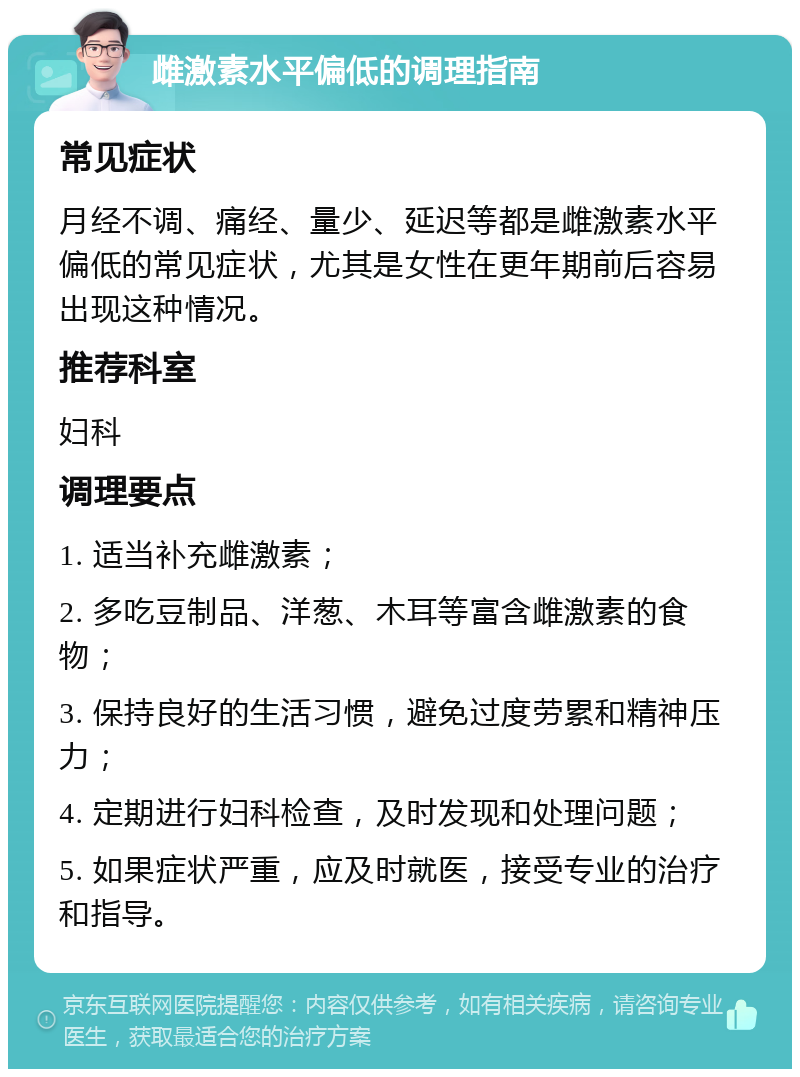 雌激素水平偏低的调理指南 常见症状 月经不调、痛经、量少、延迟等都是雌激素水平偏低的常见症状，尤其是女性在更年期前后容易出现这种情况。 推荐科室 妇科 调理要点 1. 适当补充雌激素； 2. 多吃豆制品、洋葱、木耳等富含雌激素的食物； 3. 保持良好的生活习惯，避免过度劳累和精神压力； 4. 定期进行妇科检查，及时发现和处理问题； 5. 如果症状严重，应及时就医，接受专业的治疗和指导。