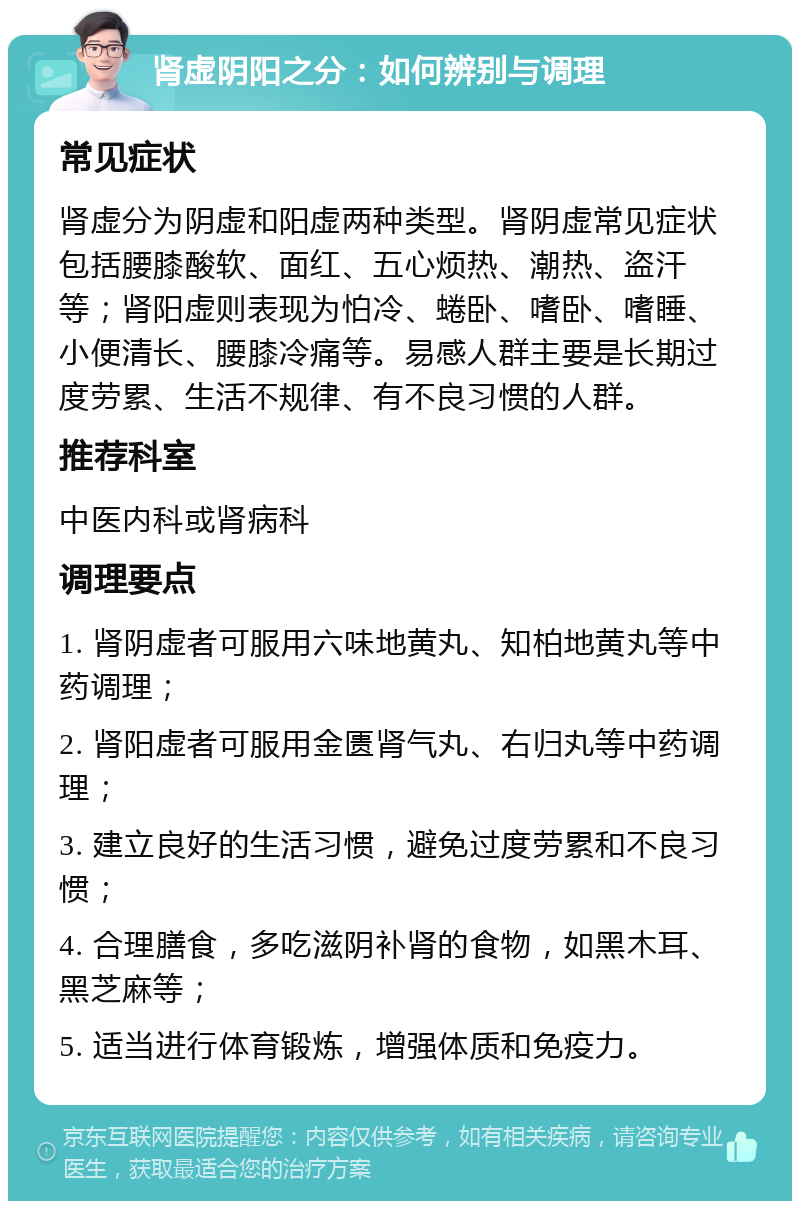 肾虚阴阳之分：如何辨别与调理 常见症状 肾虚分为阴虚和阳虚两种类型。肾阴虚常见症状包括腰膝酸软、面红、五心烦热、潮热、盗汗等；肾阳虚则表现为怕冷、蜷卧、嗜卧、嗜睡、小便清长、腰膝冷痛等。易感人群主要是长期过度劳累、生活不规律、有不良习惯的人群。 推荐科室 中医内科或肾病科 调理要点 1. 肾阴虚者可服用六味地黄丸、知柏地黄丸等中药调理； 2. 肾阳虚者可服用金匮肾气丸、右归丸等中药调理； 3. 建立良好的生活习惯，避免过度劳累和不良习惯； 4. 合理膳食，多吃滋阴补肾的食物，如黑木耳、黑芝麻等； 5. 适当进行体育锻炼，增强体质和免疫力。