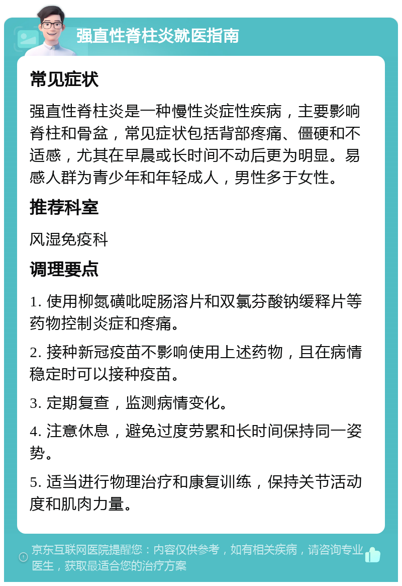 强直性脊柱炎就医指南 常见症状 强直性脊柱炎是一种慢性炎症性疾病，主要影响脊柱和骨盆，常见症状包括背部疼痛、僵硬和不适感，尤其在早晨或长时间不动后更为明显。易感人群为青少年和年轻成人，男性多于女性。 推荐科室 风湿免疫科 调理要点 1. 使用柳氮磺吡啶肠溶片和双氯芬酸钠缓释片等药物控制炎症和疼痛。 2. 接种新冠疫苗不影响使用上述药物，且在病情稳定时可以接种疫苗。 3. 定期复查，监测病情变化。 4. 注意休息，避免过度劳累和长时间保持同一姿势。 5. 适当进行物理治疗和康复训练，保持关节活动度和肌肉力量。