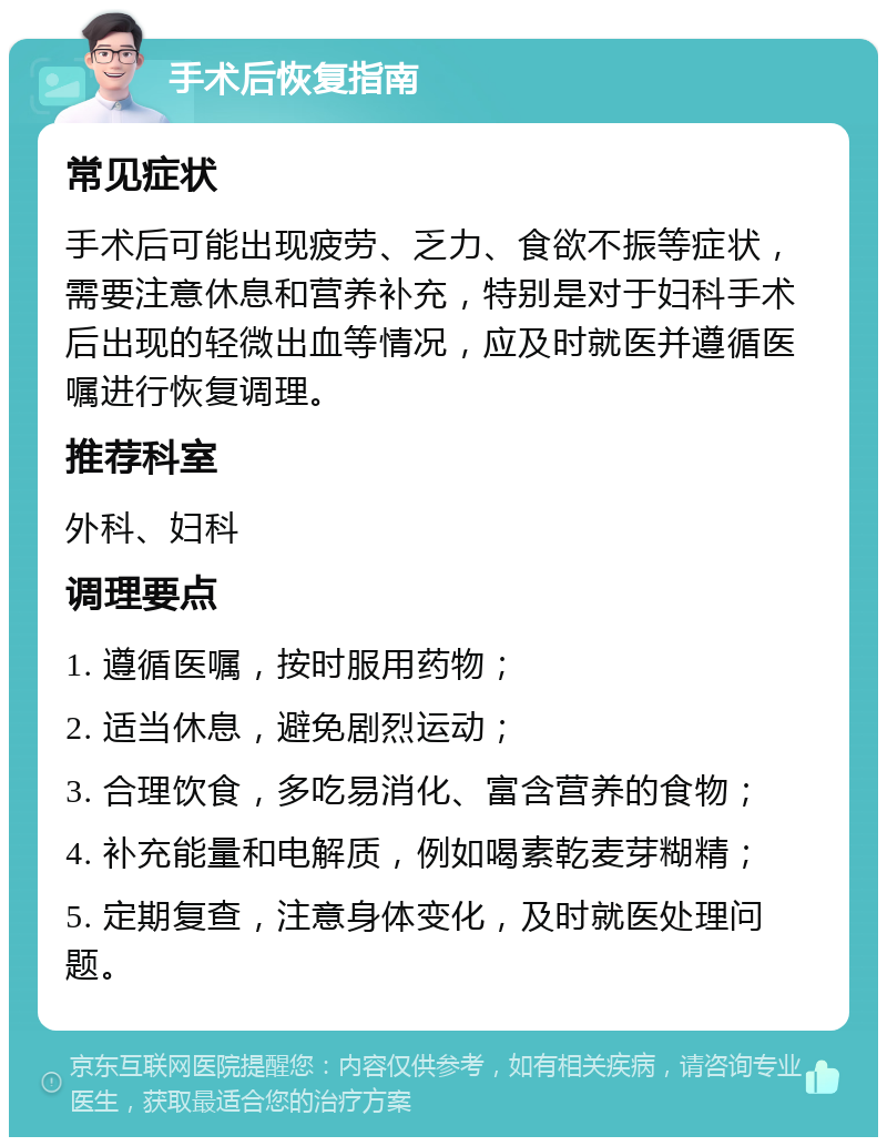 手术后恢复指南 常见症状 手术后可能出现疲劳、乏力、食欲不振等症状，需要注意休息和营养补充，特别是对于妇科手术后出现的轻微出血等情况，应及时就医并遵循医嘱进行恢复调理。 推荐科室 外科、妇科 调理要点 1. 遵循医嘱，按时服用药物； 2. 适当休息，避免剧烈运动； 3. 合理饮食，多吃易消化、富含营养的食物； 4. 补充能量和电解质，例如喝素乾麦芽糊精； 5. 定期复查，注意身体变化，及时就医处理问题。