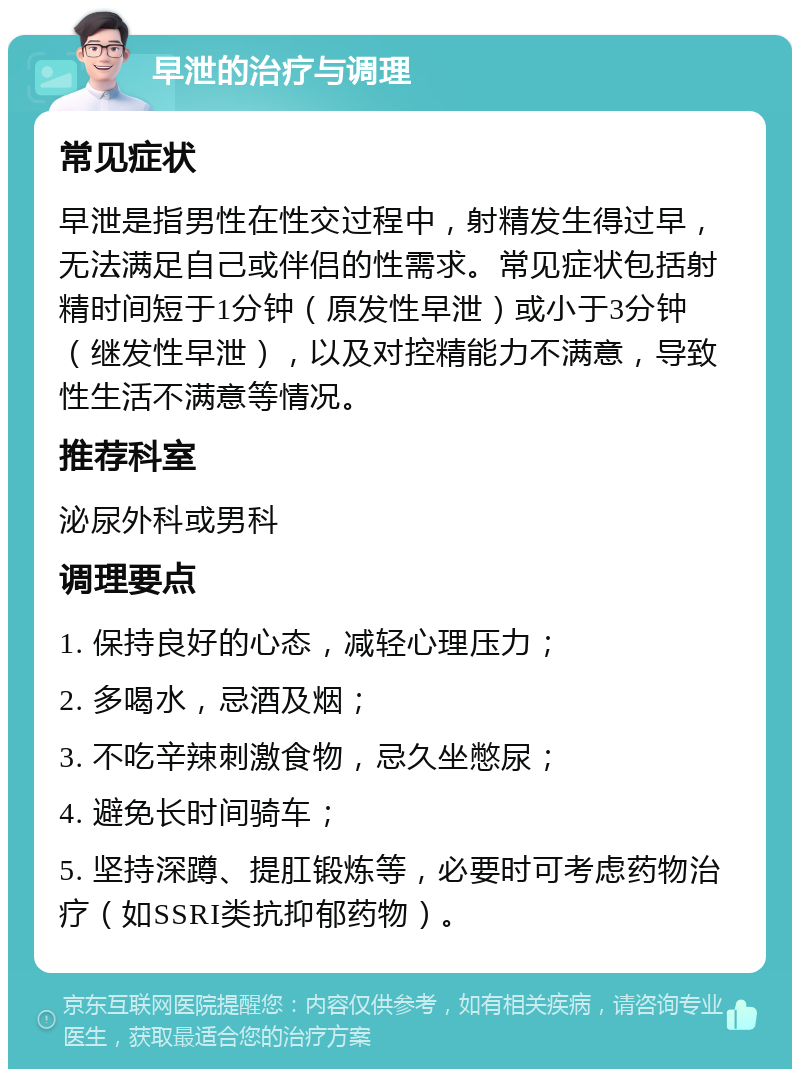 早泄的治疗与调理 常见症状 早泄是指男性在性交过程中，射精发生得过早，无法满足自己或伴侣的性需求。常见症状包括射精时间短于1分钟（原发性早泄）或小于3分钟（继发性早泄），以及对控精能力不满意，导致性生活不满意等情况。 推荐科室 泌尿外科或男科 调理要点 1. 保持良好的心态，减轻心理压力； 2. 多喝水，忌酒及烟； 3. 不吃辛辣刺激食物，忌久坐憋尿； 4. 避免长时间骑车； 5. 坚持深蹲、提肛锻炼等，必要时可考虑药物治疗（如SSRI类抗抑郁药物）。