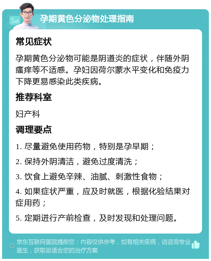 孕期黄色分泌物处理指南 常见症状 孕期黄色分泌物可能是阴道炎的症状，伴随外阴瘙痒等不适感。孕妇因荷尔蒙水平变化和免疫力下降更易感染此类疾病。 推荐科室 妇产科 调理要点 1. 尽量避免使用药物，特别是孕早期； 2. 保持外阴清洁，避免过度清洗； 3. 饮食上避免辛辣、油腻、刺激性食物； 4. 如果症状严重，应及时就医，根据化验结果对症用药； 5. 定期进行产前检查，及时发现和处理问题。