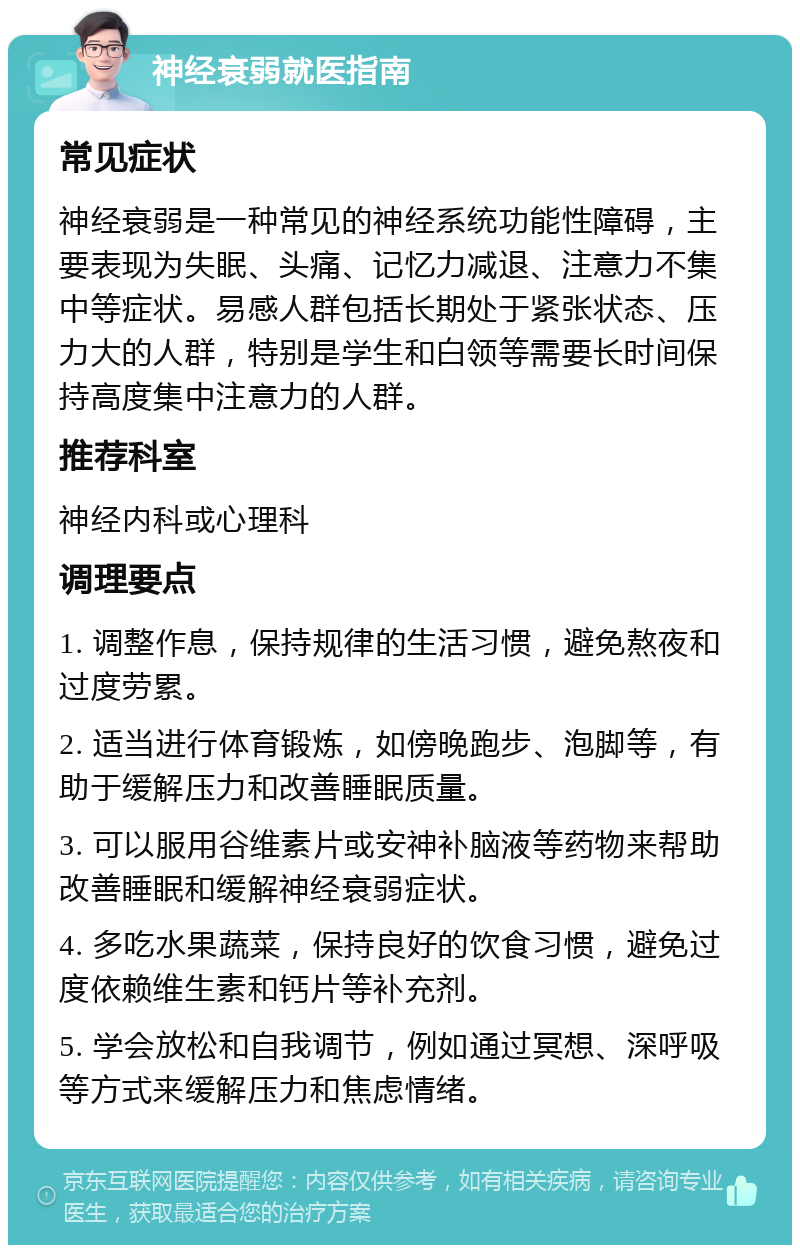 神经衰弱就医指南 常见症状 神经衰弱是一种常见的神经系统功能性障碍，主要表现为失眠、头痛、记忆力减退、注意力不集中等症状。易感人群包括长期处于紧张状态、压力大的人群，特别是学生和白领等需要长时间保持高度集中注意力的人群。 推荐科室 神经内科或心理科 调理要点 1. 调整作息，保持规律的生活习惯，避免熬夜和过度劳累。 2. 适当进行体育锻炼，如傍晚跑步、泡脚等，有助于缓解压力和改善睡眠质量。 3. 可以服用谷维素片或安神补脑液等药物来帮助改善睡眠和缓解神经衰弱症状。 4. 多吃水果蔬菜，保持良好的饮食习惯，避免过度依赖维生素和钙片等补充剂。 5. 学会放松和自我调节，例如通过冥想、深呼吸等方式来缓解压力和焦虑情绪。