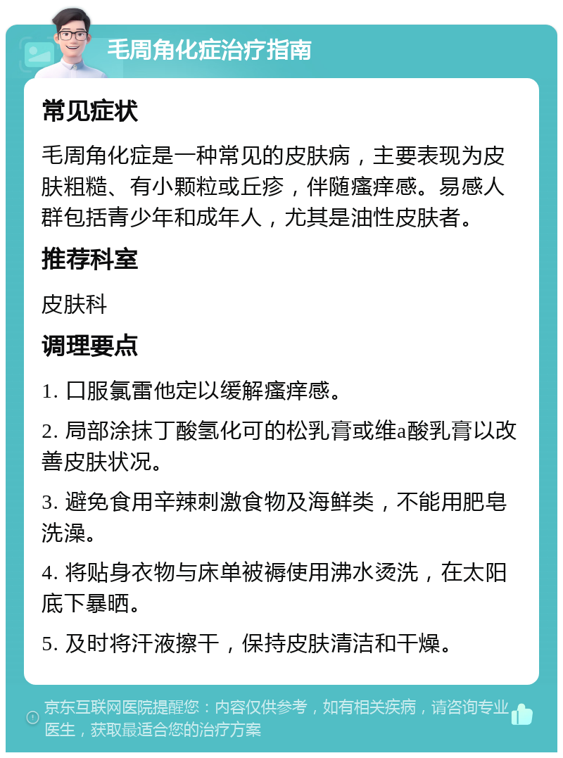 毛周角化症治疗指南 常见症状 毛周角化症是一种常见的皮肤病，主要表现为皮肤粗糙、有小颗粒或丘疹，伴随瘙痒感。易感人群包括青少年和成年人，尤其是油性皮肤者。 推荐科室 皮肤科 调理要点 1. 口服氯雷他定以缓解瘙痒感。 2. 局部涂抹丁酸氢化可的松乳膏或维a酸乳膏以改善皮肤状况。 3. 避免食用辛辣刺激食物及海鲜类，不能用肥皂洗澡。 4. 将贴身衣物与床单被褥使用沸水烫洗，在太阳底下暴晒。 5. 及时将汗液擦干，保持皮肤清洁和干燥。