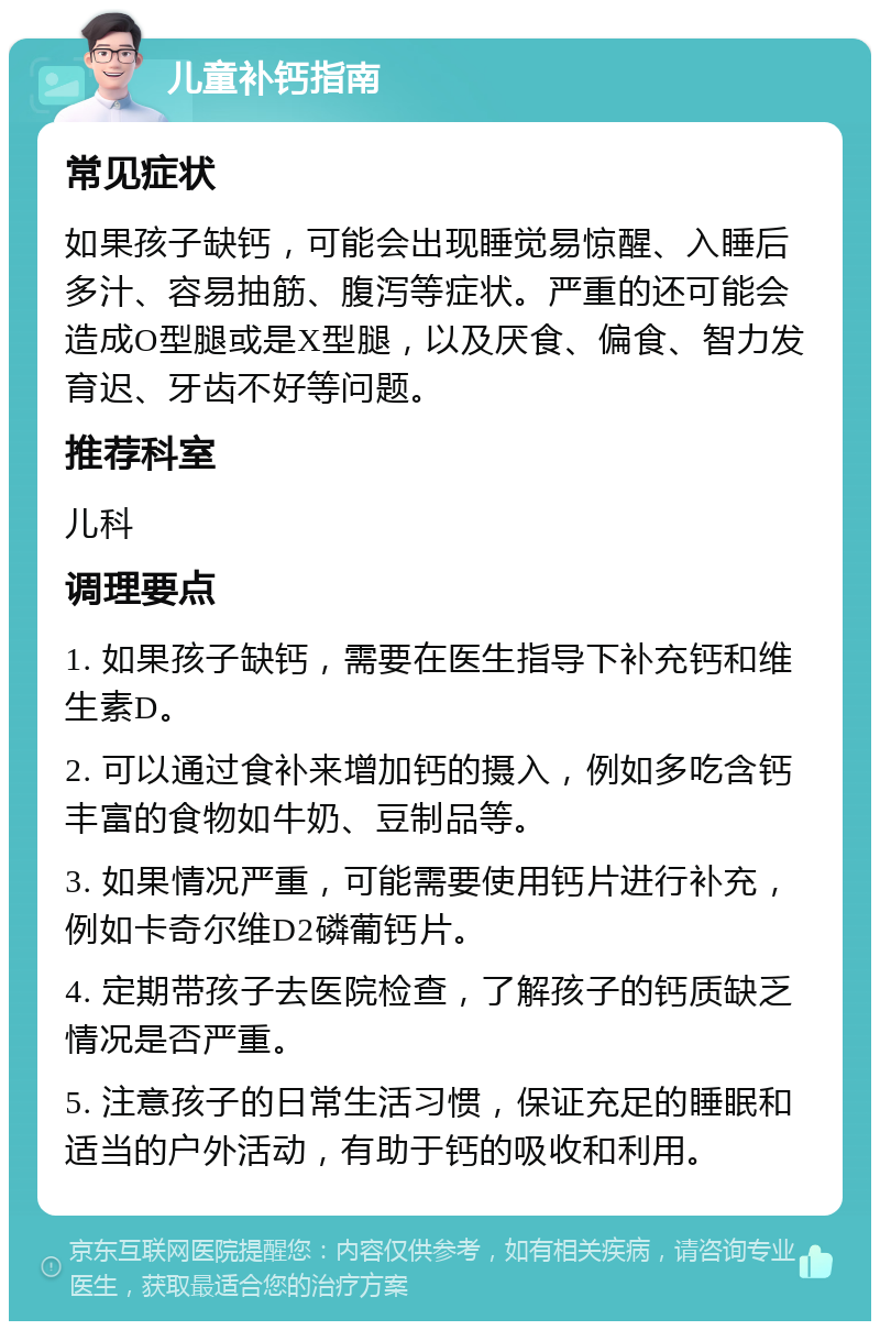 儿童补钙指南 常见症状 如果孩子缺钙，可能会出现睡觉易惊醒、入睡后多汁、容易抽筋、腹泻等症状。严重的还可能会造成O型腿或是X型腿，以及厌食、偏食、智力发育迟、牙齿不好等问题。 推荐科室 儿科 调理要点 1. 如果孩子缺钙，需要在医生指导下补充钙和维生素D。 2. 可以通过食补来增加钙的摄入，例如多吃含钙丰富的食物如牛奶、豆制品等。 3. 如果情况严重，可能需要使用钙片进行补充，例如卡奇尔维D2磷葡钙片。 4. 定期带孩子去医院检查，了解孩子的钙质缺乏情况是否严重。 5. 注意孩子的日常生活习惯，保证充足的睡眠和适当的户外活动，有助于钙的吸收和利用。